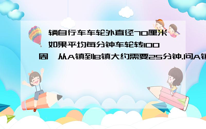 一辆自行车车轮外直径70厘米,如果平均每分钟车轮转100周,从A镇到B镇大约需要25分钟.问A镇到B镇大约多少大约多少米?