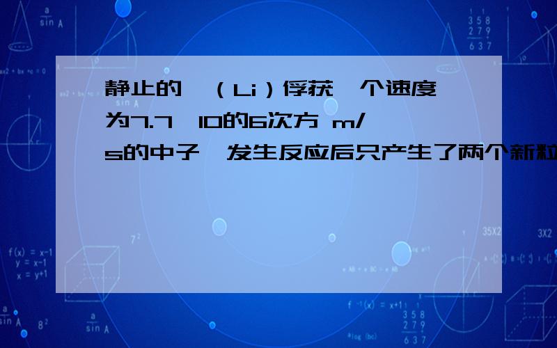 静止的悝（Li）俘获一个速度为7.7＊10的6次方 m/s的中子,发生反应后只产生了两个新粒子 其中一个粒子位氦核（He）,它的速度大小是8.0＊10的6次方 m/s ,方向与反应前的中子速度方向相同 （1）