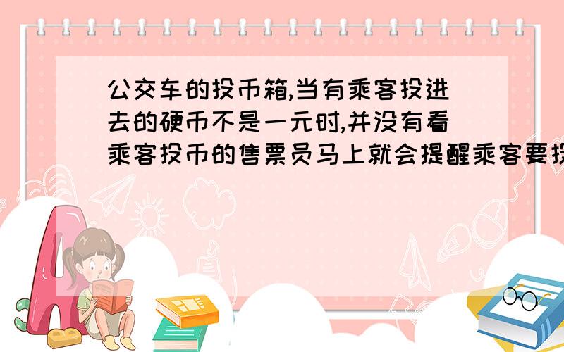 公交车的投币箱,当有乘客投进去的硬币不是一元时,并没有看乘客投币的售票员马上就会提醒乘客要投足钱币,售票员是根据（ ）来判断乘客投入的硬币是否是足额的.警察在寻找哪些墙壁或