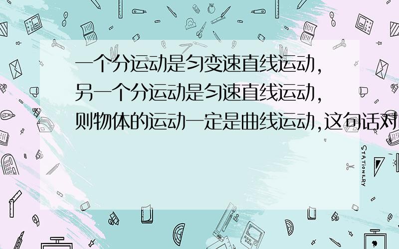 一个分运动是匀变速直线运动,另一个分运动是匀速直线运动,则物体的运动一定是曲线运动,这句话对吗?