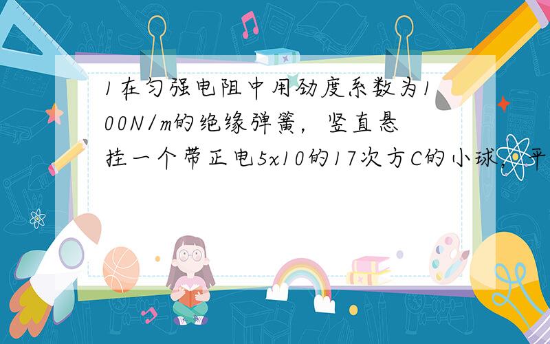 1在匀强电阻中用劲度系数为100N/m的绝缘弹簧，竖直悬挂一个带正电5x10的17次方C的小球，平衡时弹簧恰好无形便，如果使场强大小保持不变而方向改变为相反，则小球平衡时弹簧伸长2.00mm，