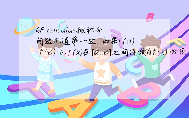 AP calculus微积分问题几道第一题：如果f(a)=f(b)=0,f(x)在[a,b]之间连续A.f(x) 必须等于0B.f'(x)在x属于（a,b）上可能不等于0（原题：f'(x)may be diffierent from 0 for all x属于(a,b) )C.一定存在至少一个数c,a0 (