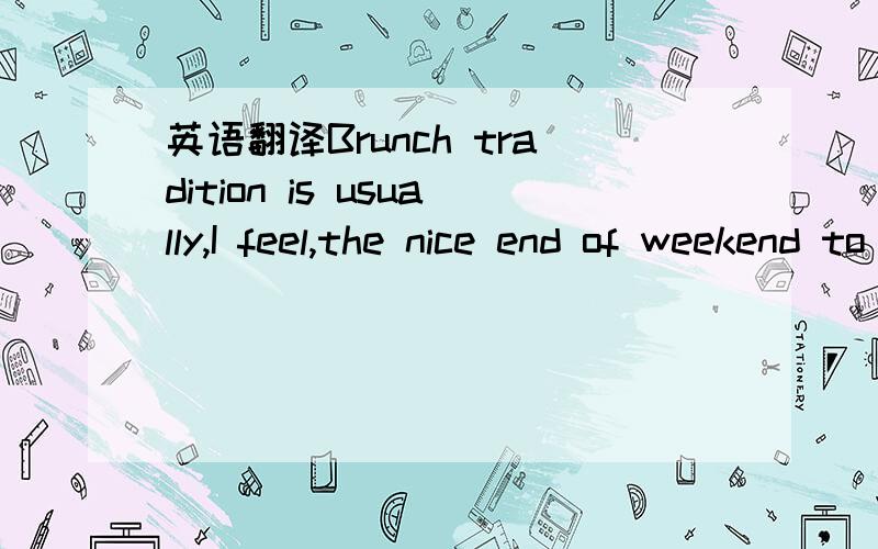 英语翻译Brunch tradition is usually,I feel,the nice end of weekend to start off the new week.Nice comforting feeling.Usually very relaxed and laidback,late in the afternoon and really just a nice cap to the whole weekend and it is a chance to cat