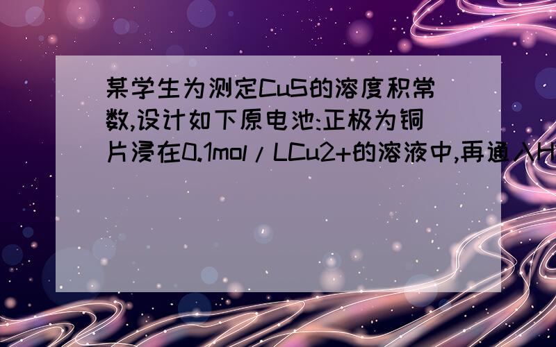 某学生为测定CuS的溶度积常数,设计如下原电池:正极为铜片浸在0.1mol/LCu2+的溶液中,再通入H2S气体使之达到饱和;负极为标准锌电极.测得电池电动势力0.670V.已知E0(Cu2+/Cu)=0.337V,E0(Zn2+/Zn)=-0.763V,H2S