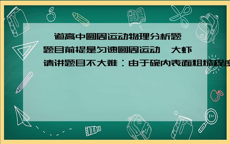 一道高中圆周运动物理分析题,题目前提是匀速圆周运动,大虾请讲题目不大难：由于碗内表面粗糙程度不同,所以与木块间的动摩擦因数也不同,那么随着木块由碗边滑向碗底,动摩擦因数的变