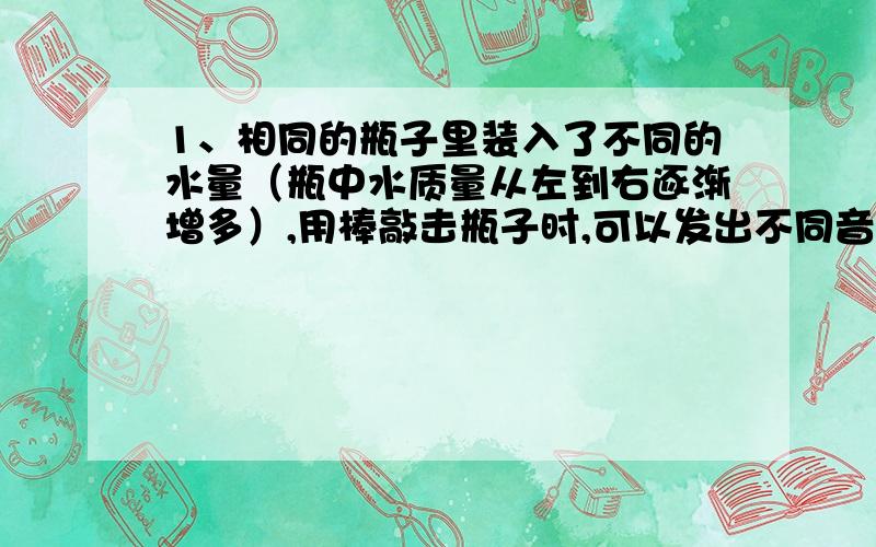 1、相同的瓶子里装入了不同的水量（瓶中水质量从左到右逐渐增多）,用棒敲击瓶子时,可以发出不同音高,那么发生体是（ ）,发出声音音调从左至右是（ ） 2、日常生活中如何控制和减弱躁