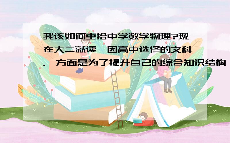 我该如何重拾中学数学物理?现在大二就读,因高中选修的文科.一方面是为了提升自己的综合知识结构,一方面有新的考虑.