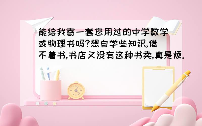 能给我寄一套您用过的中学数学或物理书吗?想自学些知识,借不着书,书店又没有这种书卖,真是烦.