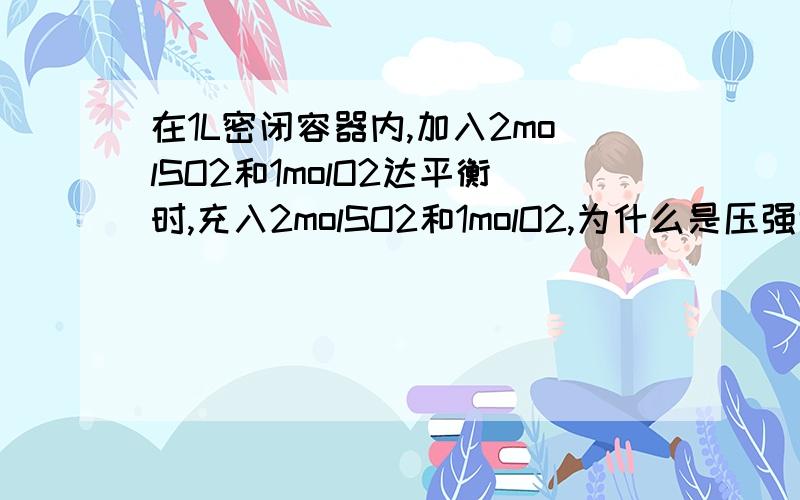 在1L密闭容器内,加入2molSO2和1molO2达平衡时,充入2molSO2和1molO2,为什么是压强增大?