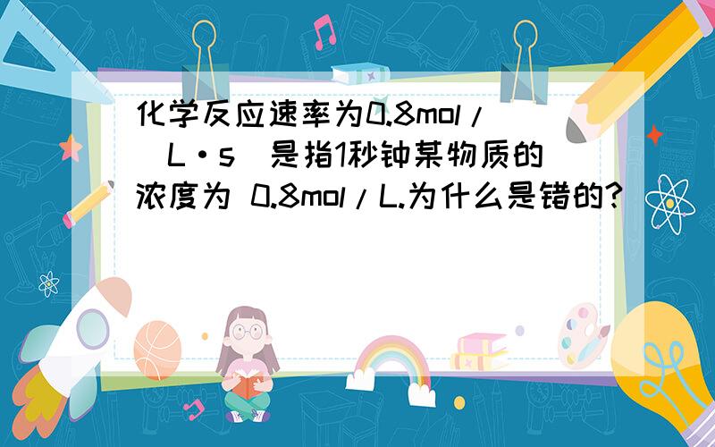 化学反应速率为0.8mol/(L·s)是指1秒钟某物质的浓度为 0.8mol/L.为什么是错的?