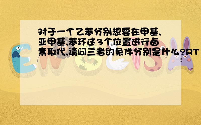 对于一个乙苯分别想要在甲基,亚甲基,苯环这3个位置进行卤素取代,请问三者的条件分别是什么?RT