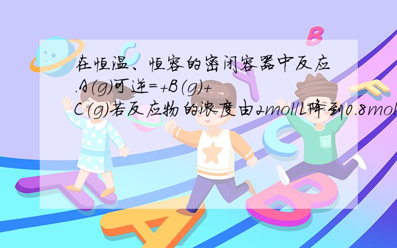 在恒温、恒容的密闭容器中反应.A（g）可逆＝＋B（g）＋C（g）若反应物的浓度由2mol/L降到0.8mol/L需20s,在恒温、恒容的密闭容器中反应A（g） 可逆＝B（g）+C（g）；若反应物的浓度由3mol/L降到1