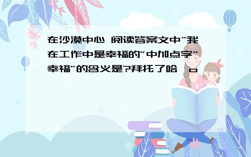 在沙漠中心 阅读答案文中“我在工作中是幸福的”中加点字“幸福”的含义是?拜托了哈^o^