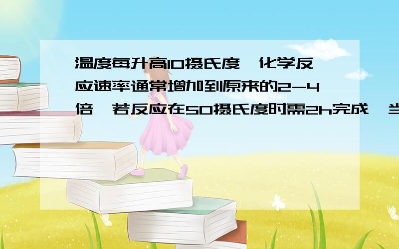 温度每升高10摄氏度,化学反应速率通常增加到原来的2-4倍,若反应在50摄氏度时需2h完成,当反应温度该在20摄氏度时进行,反应最多需要的时间是多少?