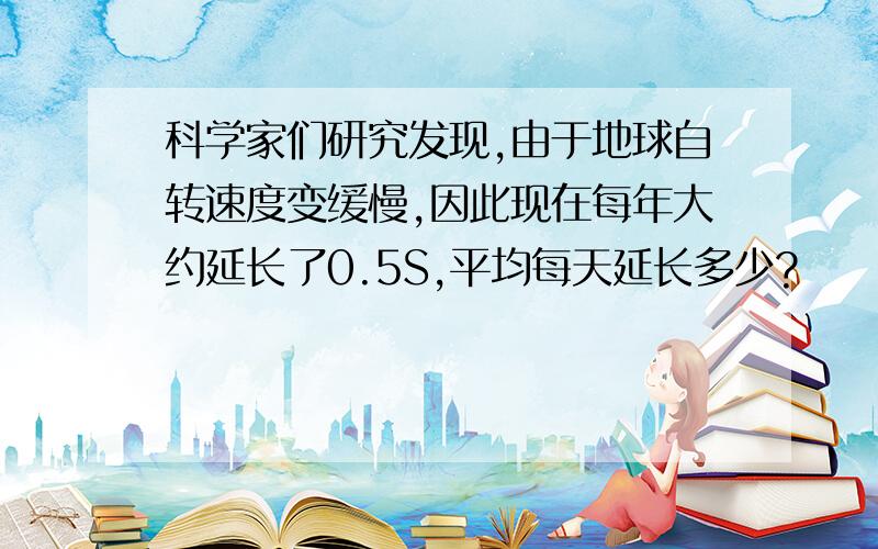 科学家们研究发现,由于地球自转速度变缓慢,因此现在每年大约延长了0.5S,平均每天延长多少?