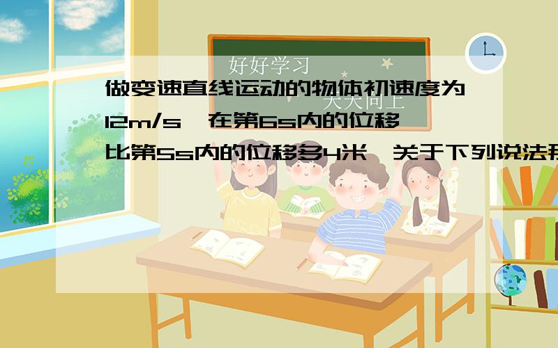 做变速直线运动的物体初速度为12m/s,在第6s内的位移比第5s内的位移多4米,关于下列说法那个对A、物体的加速度为4m/s2B、物体5s末的速度为36m/sC、物体第5、6两秒内的位移是72mD、物体从14m的A点