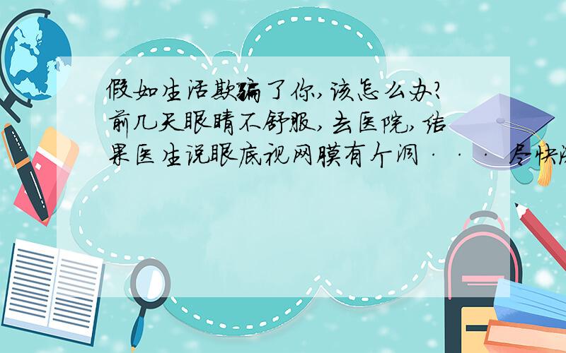 假如生活欺骗了你,该怎么办?前几天眼睛不舒服,去医院,结果医生说眼底视网膜有个洞··· 尽快激光治疗,否则有失明的可能!忽然之间,我 感觉天空的颜色不再那么蓝,云朵也不是那么美丽,当