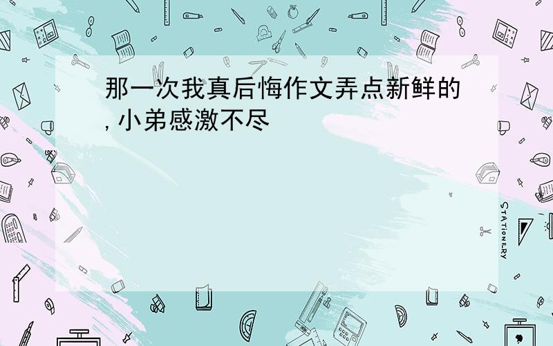 那一次我真后悔作文弄点新鲜的,小弟感激不尽