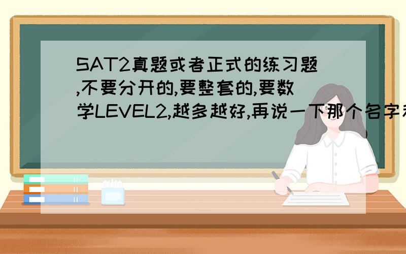 SAT2真题或者正式的练习题,不要分开的,要整套的,要数学LEVEL2,越多越好,再说一下那个名字和地址怎么填,还有容错率