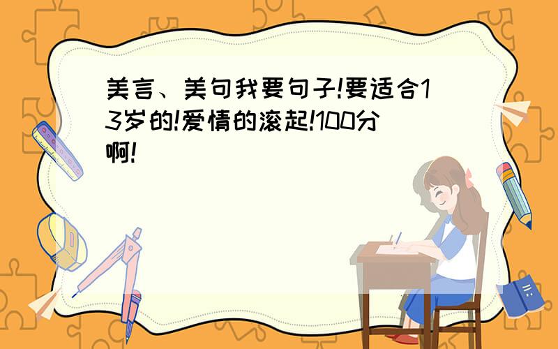 美言、美句我要句子!要适合13岁的!爱情的滚起!100分啊!