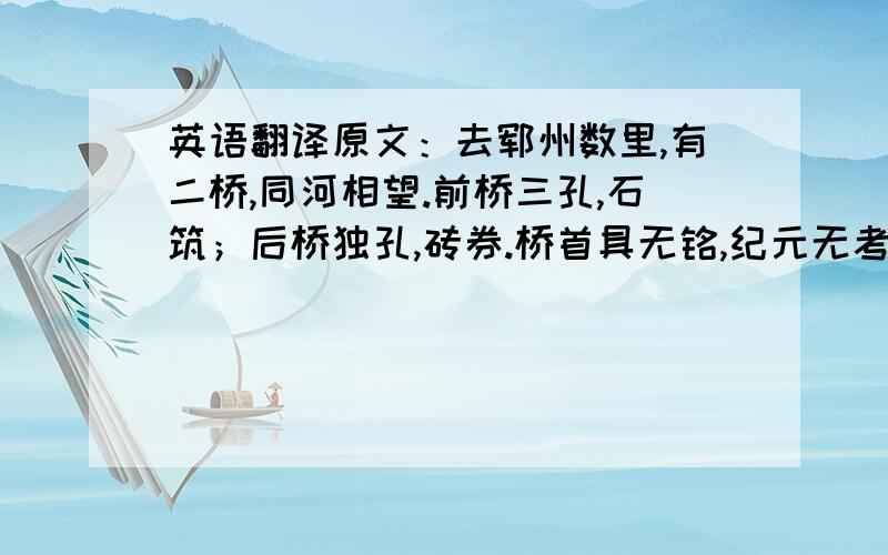 英语翻译原文：去郓州数里,有二桥,同河相望.前桥三孔,石筑；后桥独孔,砖券.桥首具无铭,纪元无考.凭镇以得名：一曰张,一曰杨.岁经风雨,创痍龙钟,孔以辐坚而昂昂者!镇从桥名具扬也.盖据