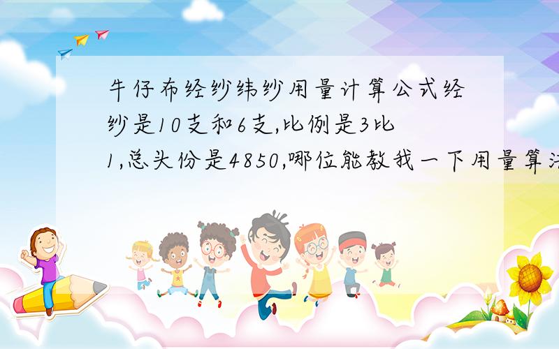 牛仔布经纱纬纱用量计算公式经纱是10支和6支,比例是3比1,总头份是4850,哪位能教我一下用量算法,百米用经纱=经密/支数*门幅*0.0065 百米用纬纱=纬密/支数*门幅*0.0065 百米用经纱=（经纱号数*总