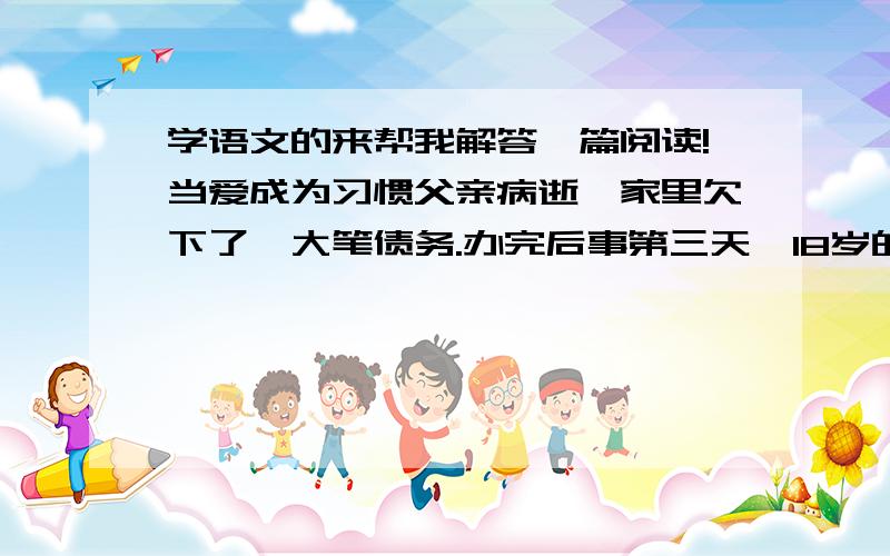 学语文的来帮我解答一篇阅读!当爱成为习惯父亲病逝,家里欠下了一大笔债务.办完后事第三天,18岁的我就加入了南下打工的队伍,在老乡的介绍下进了一家大型的汽车修理公司.带我的师傅姓