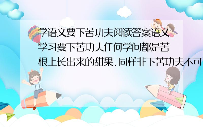 学语文要下苦功夫阅读答案语文学习要下苦功夫任何学问都是苦根上长出来的甜果.同样非下苦功夫不可.俗话说：“师傅领进门,学艺在自身.”涉及的知识面广,量大,具有强烈的综合性和实践