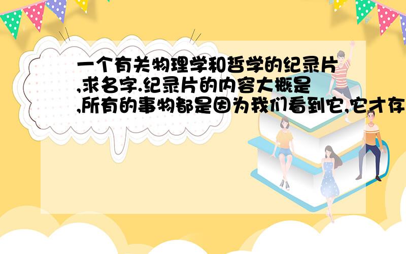 一个有关物理学和哲学的纪录片,求名字.纪录片的内容大概是,所有的事物都是因为我们看到它,它才存在.在我们不看它的时候它是不存在的.举例的时候用到了篮球.有点类似于薛定谔猫的理论