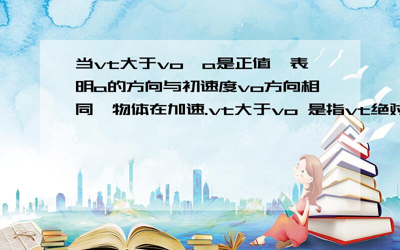 当vt大于vo,a是正值,表明a的方向与初速度vo方向相同,物体在加速.vt大于vo 是指vt绝对值大于vo 不用理正负是吗?急、、