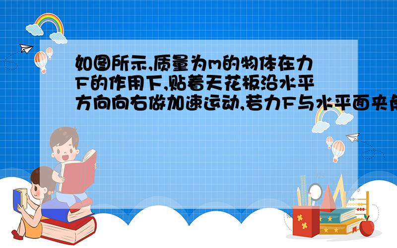 如图所示,质量为m的物体在力F的作用下,贴着天花板沿水平方向向右做加速运动,若力F与水平面夹角为θ,物体与天花板间的动摩擦因数为μ,则物体的加速度为