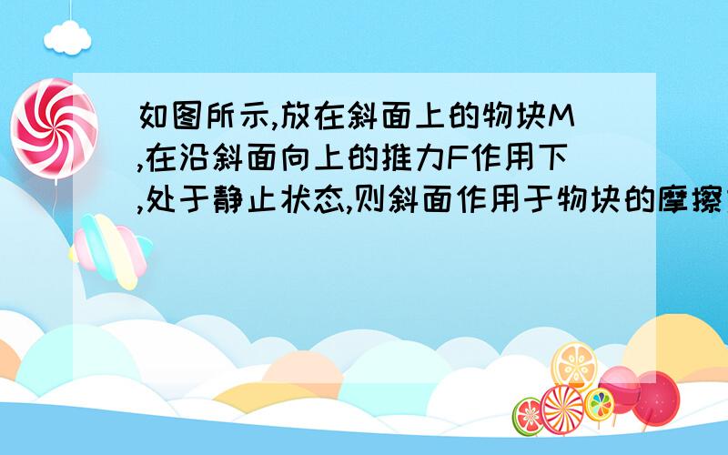 如图所示,放在斜面上的物块M,在沿斜面向上的推力F作用下,处于静止状态,则斜面作用于物块的摩擦力 [ ] A.方向可能沿斜面向上  B.方向可能沿斜面向下  C.大小可能等于F  D.大小可能等于0