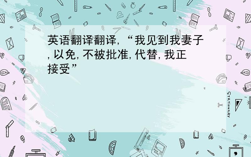 英语翻译翻译,“我见到我妻子,以免,不被批准,代替,我正接受”