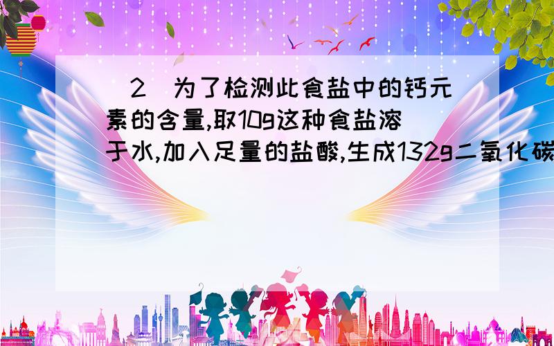 (2)为了检测此食盐中的钙元素的含量,取10g这种食盐溶于水,加入足量的盐酸,生成132g二氧化碳.请计算此加钙食盐中碳酸钙的质量分数.配料表:氯化钠,食用碳酸钙,碘酸钾净含量:500g成分表:氯化