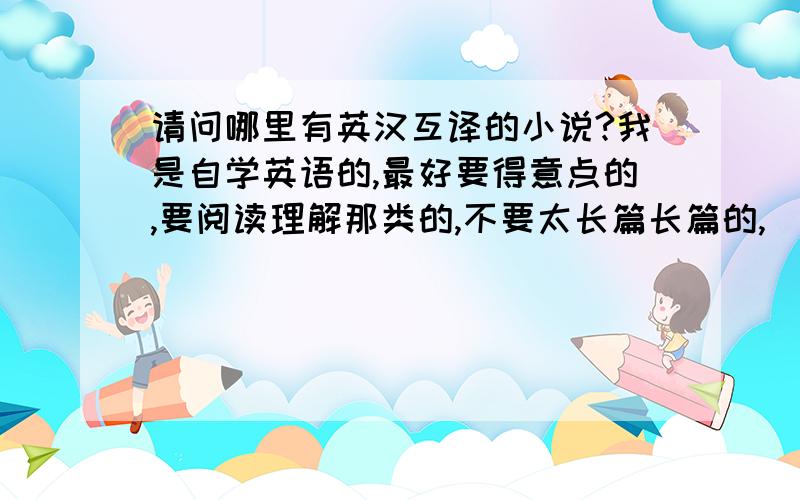 请问哪里有英汉互译的小说?我是自学英语的,最好要得意点的,要阅读理解那类的,不要太长篇长篇的,