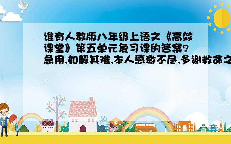 谁有人教版八年级上语文《高效课堂》第五单元复习课的答案?急用,如解其难,本人感激不尽,多谢救命之恩坐等,快