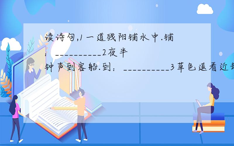 读诗句,1一道残阳铺水中.铺：__________2夜半钟声到客船.到：__________3草色遥看近却无.遥：__________4添得黄鹂四五声.添：__________