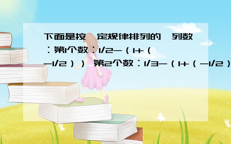 下面是按一定规律排列的一列数：第1个数：1/2-（1+（-1/2）） 第2个数：1/3-（1+（-1/2））[1+（-1）的平方/3][ 1+（-1）的三次方/4]；第三个数：1/4-（1+（-1）²）[1+（-1）的平方/3][1+（-1）的三