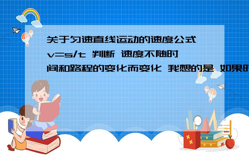 关于匀速直线运动的速度公式 v=s/t 判断 速度不随时间和路程的变化而变化 我想的是 如果时间 路程 由 1s 30m 变成2s 80m