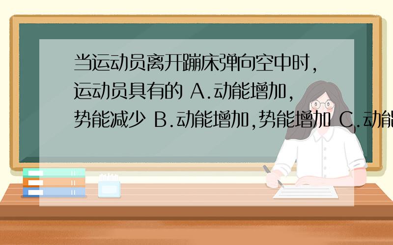 当运动员离开蹦床弹向空中时,运动员具有的 A.动能增加,势能减少 B.动能增加,势能增加 C.动能当运动员离开蹦床弹向空中时,运动员具有的A.动能增加,势能减少 B.动能增加,势能增加C.动能减少