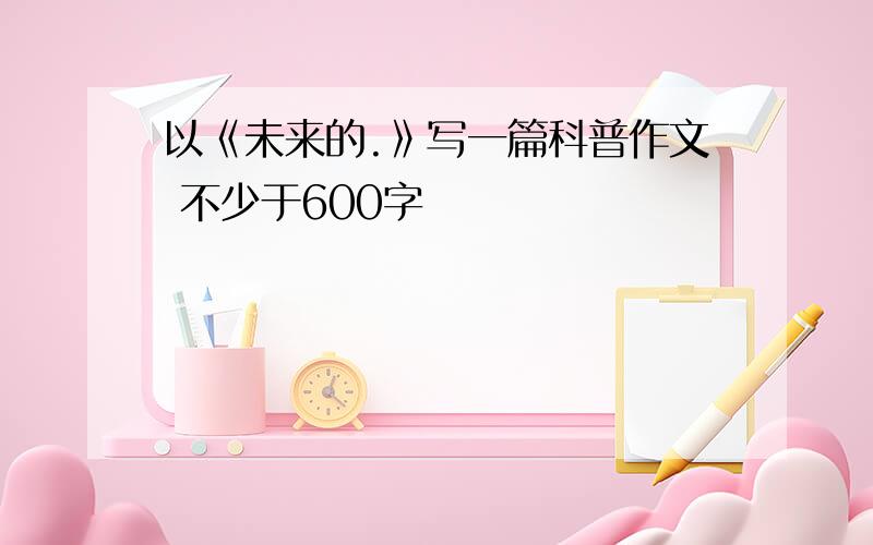 以《未来的.》写一篇科普作文 不少于600字