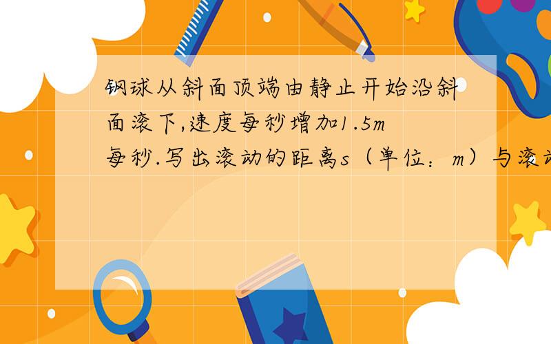 钢球从斜面顶端由静止开始沿斜面滚下,速度每秒增加1.5m每秒.写出滚动的距离s（单位：m）与滚动的时间t（单位：s）之间的关系式.提示：本题中,距离=平均速度×时间,平均速度＝（开始时的