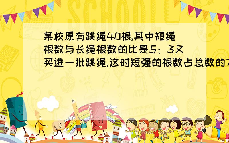 某校原有跳绳40根,其中短绳根数与长绳根数的比是5：3又买进一批跳绳,这时短强的根数占总数的75％,买进短跳绳多少根?