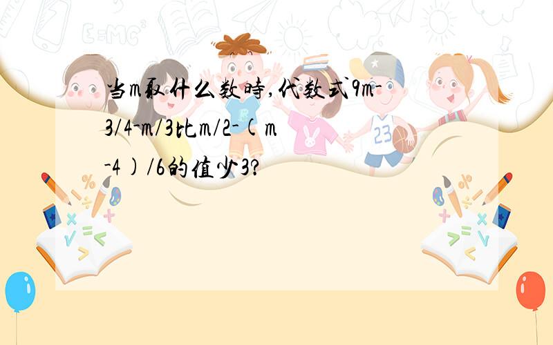 当m取什么数时,代数式9m-3/4-m/3比m/2-(m-4)/6的值少3?