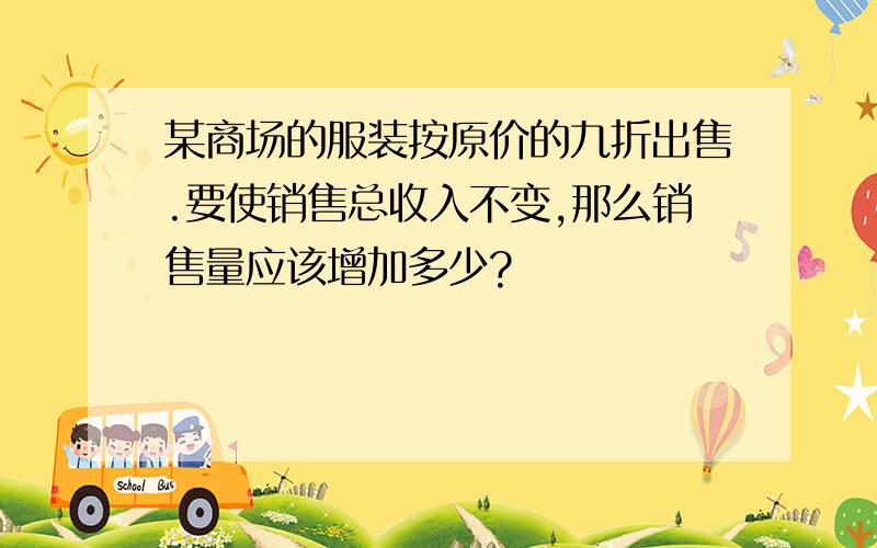 某商场的服装按原价的九折出售.要使销售总收入不变,那么销售量应该增加多少?