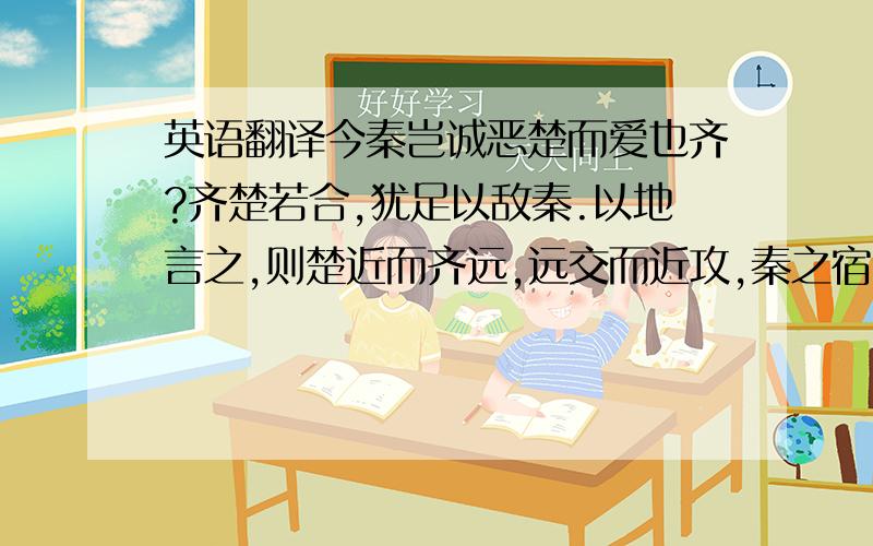 英语翻译今秦岂诚恶楚而爱也齐?齐楚若合,犹足以敌秦.以地言之,则楚近而齐远,远交而近攻,秦之宿计也.故将伐楚先善齐以绝其援,然后专其力于楚.楚亡,齐其能独存乎?