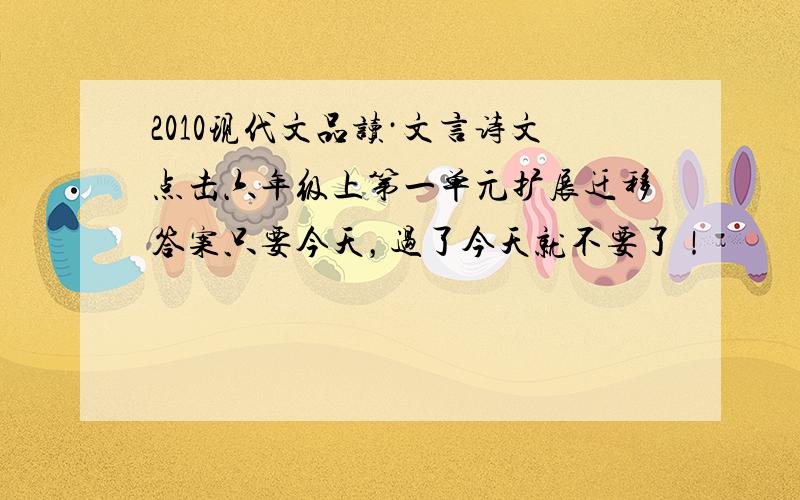 2010现代文品读·文言诗文点击六年级上第一单元扩展迁移答案只要今天，过了今天就不要了！