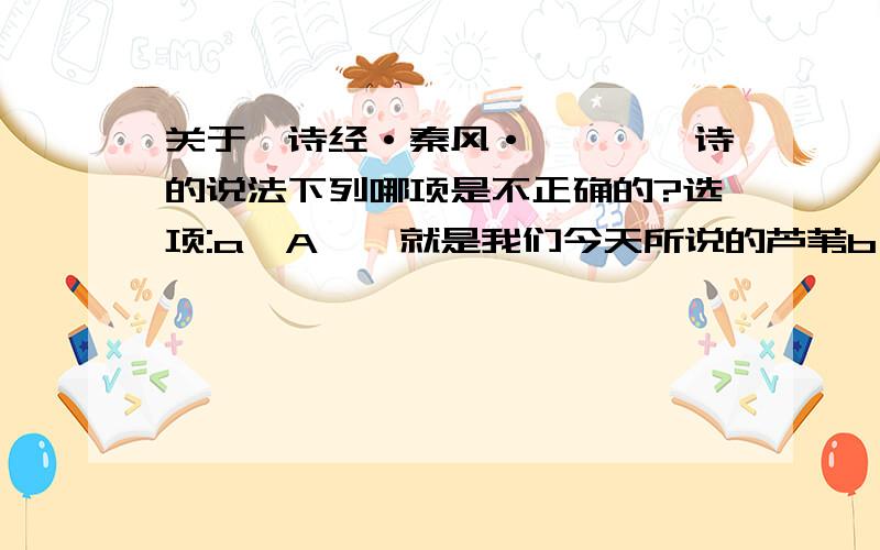 关于《诗经·秦风·蒹葭》一诗的说法下列哪项是不正确的?选项:a、A蒹葭就是我们今天所说的芦苇b、B所谓伊人,在水一方是出自该诗篇c、C这是一首表达爱情幸福美满的诗篇d、D这是《诗经》