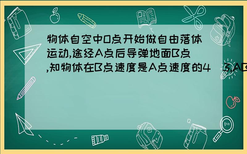 物体自空中O点开始做自由落体运动,途经A点后导弹地面B点,知物体在B点速度是A点速度的4／3,AB间距离7m