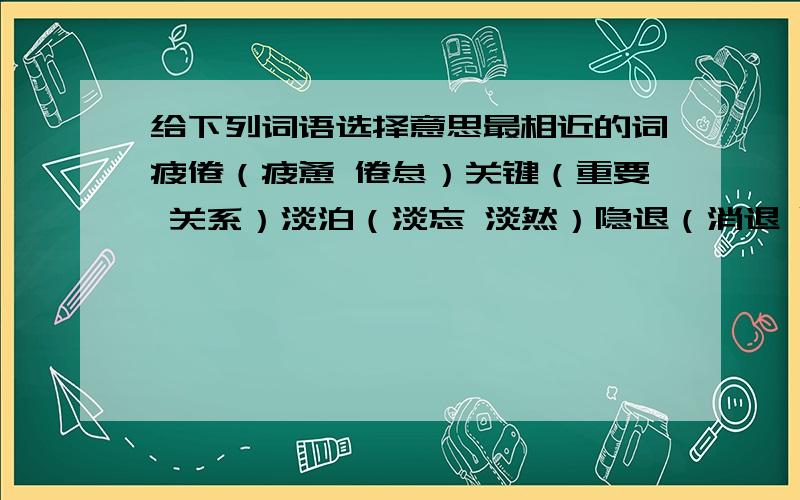 给下列词语选择意思最相近的词疲倦（疲惫 倦怠）关键（重要 关系）淡泊（淡忘 淡然）隐退（消退 隐藏）庄重（稳重 惨重）把玩（玩弄 把戏）侵蚀（腐蚀 侵略）提炼（锻炼 冶炼）歧视